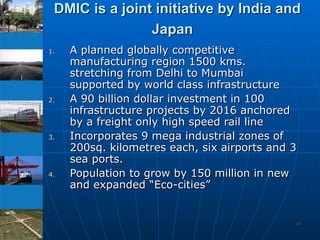 DMIC is a joint initiative by India and Japan   A planned globally competitive  manufacturing region 1500 kms.  stretching from Delhi to Mumbai supported by world class infrastructure A 90 billion dollar investment in 100 infrastructure projects by 2016 anchored by a freight only high speed rail line Incorporates 9 mega industrial zones of 200sq. kilometres each, six airports and 3 sea ports. Population to grow by 150 million in new and expanded “Eco-cities” 