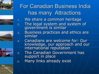 For Canadian Business India has many  Attractions  We share a common heritage The legal system and system of government is similar  Business practices and ethics are similar Canadians are welcome for: Our knowledge, our approach and our international reputation  The Canadian Government has support in place  Many links already exist 
