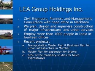 LEA Group Holdings Inc. Civil Engineers, Planners and Management Consultants with head office in Markham We plan, design and supervise construction of  major infrastructure  and urban services Employ more than 1000 people in India in fourteen offices Recent projects: Transportation Master Plan & Business Plan for urban infrastructure in Mumbai  Master Plan for expansion for Indore  60% of the feasibility studies for tolled expressways  