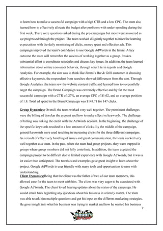 to learn how to make a successful campaign with a high CTR and a low CPC. The team also
learned how to effectively allocate the budget after problems with under spending during the
first week. There were questions asked during the pre-campaigns but most were answered as
we progressed through the project. The team worked diligently together to meet the learning
expectations with the daily monitoring of clicks, money spent and effective ads. This
campaign improved the team's confidence to use Google AdWords in the future. A key
outcome the team will remember the success of working together as a group. It takes
substantial effort to coordinate schedules and discuss key issues. In addition, the team learned
information about online consumer behavior, through search term reports and Google
Analytics. For example, the aim was to think like Jimmi’s Bar & Grill customer in choosing
effective keywords, the respondent from searches showed differences from the aim. Through
Google Analytics ,the team saw the website content traffic and learned how to successfully
target the campaign. The Brand Campaign was extremely effective and by far the most
successful campaign with a CTR of .27%, an average CPC of $1.02, and an average position
of 1.8. Total ad spend in the Brand Campaign was $148.71 for 147 clicks.
Group Dynamics: Overall, the team worked very well together. The prominent challenges
were the billing of develop the account and how to make effective keywords. The challenge
of billing was linking the credit with the AdWords account. In the beginning, the challenge of
the specific keywords resulted in a low amount of clicks. By the middle of the campaign,
general keywords were used resulting in increasing clicks for the three different campaigns.
As a result of effectively handling of issues and great communication, the team worked very
well together as a team. In the past, when the team had group projects, they were trapped in
groups where group members did not fully contribute. In addition, the team expected the
campaign project to be difficult due to limited experience with Google AdWords, but it was a
lot easier than anticipated. The tutorials and examples gave great insight to learn about the
project. Google AdWords is user friendly with many tools and opportunities to ease with
understanding.
Client Dynamics:Being that the client was the father of two of our team members, this
allowed ease for the team to meet with him. The client was very eager to be associated with
Google AdWords. The client loved hearing updates about the status of the campaign. He
would email back regarding any questions about his business in a timely matter. The team
was able to ask him multiple questions and get his input on the different marketing strategies.
He gave insight into what his business was trying to market and how he wanted his business
7
 