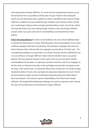 to be represented on Google AdWords. As a result of clear communication and easy access,
the team did not have any problems with the client. He gave freedom when making the
specific ads and allowed the team to update his website with different ads created in Google
AdWords. In addition, the team installed Google Analytics on his business website. He had
never used Google Analytics before and appreciated the ability to track visits for the website.
The team did not have any issues linking Google Analytics to the team Google AdWords
account. James was a great client and we would definitely recommend him for future
projects.
Future Recommendations:For future recommendations, the team realized additional ideas
to increase the effectiveness of a future AdWords project. One recommendation was to create
a different campaign other than event planning. The promotions campaigns only received a
total of nineteen clicks while the other two campaigns received almost 150 clicks each. The
event planning campaign was a good idea to try and get customers into the establishment, but
it was not effective on Google AdWords. Jimmi’s Bar & Grill didn’t receive any parties
planned. The team expected someone to book a party, but it was not successful. Another
recommendation for the future is to add many keywords in the first week of our campaign. In
the first week, we focused on the topics of ads and budget our keywords to be placed on the
first page. In the second week, we noticed the effectiveness of keywords. We felt this strategy
hindered the ability for more clicks and improved impressions during the first week. Overall,
the team learned an endless amount of information during the project that further help in
future team projects. The team has a greater understanding of the effectiveness Google
AdWords. The Google Online Marketing Challenge was a positive experience and it showed
the value for local businesses to be promoted on Google AdWords.
8
 