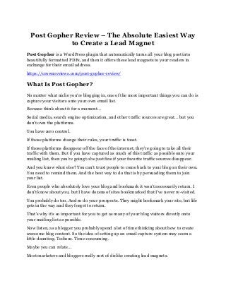 Post Gopher Review – The Absolute Easiest Way
to Create a Lead Magnet
Post Gopher is a WordPress plugin that automatically turns all your blog post into
beautifully formatted PDFs, and then it offers these lead magnets to your readers in
exchange for their email address.
https://crownreviews.com/post-gopher-review/
What Is Post Gopher?
No matter what niche you're blogging in, one of the most important things you can do is
capture your visitors onto your own email list.
Because think about it for a moment...
Social media, search engine optimization, and other traffic sources are great... but you
don't own the platforms.
You have zero control.
If those platforms change their rules, your traffic is toast.
If those platforms disappear off the face of the internet, they're going to take all their
traffic with them. But if you have captured as much of this traffic as possible onto your
mailing list, then you're going to be just fine if your favorite traffic sources disappear.
And you know what else? You can't trust people to come back to your blog on their own.
You need to remind them. And the best way to do that is by persuading them to join
your list.
Even people who absolutely love your blog and bookmark it won't necessarily return. I
don't know about you, but I have dozens of sites bookmarked that I've never re-visited.
You probably do too. And so do your prospects. They might bookmark your site, but life
gets in the way and they forget to return.
That's why it's so important for you to get as many of your blog visitors directly onto
your mailing list as possible.
Now listen, as a blogger you probably spend a lot of time thinking about how to create
awesome blog content. So the idea of setting up an email capture system may seem a
little daunting. Tedious. Time-consuming.
Maybe you can relate...
Most marketers and bloggers really sort of dislike creating lead magnets.
 