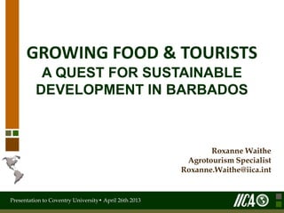 Presentation to Coventry University• April 26th 2013
GROWING FOOD & TOURISTS
A QUEST FOR SUSTAINABLE
DEVELOPMENT IN BARBADOS
Roxanne Waithe
Agrotourism Specialist
Roxanne.Waithe@iica.int
 