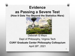Evidence
as Passing a Severe Test
(How it Gets You Beyond the Statistics Wars)
Deborah G Mayo
Dept of Philosophy, Virginia Tech
CUNY Graduate Center Philosophy Colloquium
April 28th, 2021
0
 