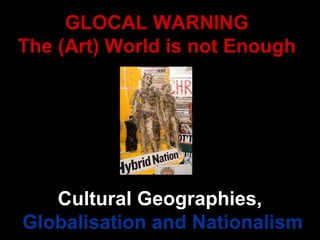 GLOCAL WARNING The (Art) World is not Enough Cultural Geographies,  Globalisation and Nationalism 