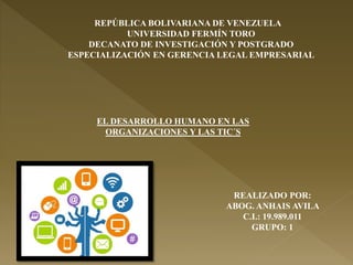 REPÚBLICA BOLIVARIANA DE VENEZUELA
UNIVERSIDAD FERMÍN TORO
DECANATO DE INVESTIGACIÓN Y POSTGRADO
ESPECIALIZACIÓN EN GERENCIA LEGAL EMPRESARIAL
REALIZADO POR:
ABOG. ANHAIS AVILA
C.I.: 19.989.011
GRUPO: 1
EL DESARROLLO HUMANO EN LAS
ORGANIZACIONES Y LAS TIC´S
 