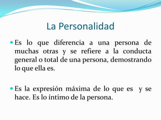 La PersonalidadEs lo que diferencia a una persona de muchas otras y se refiere a la conducta general o total de una persona, demostrando lo que ella es. Es la expresión máxima de lo que es  y se hace. Es lo íntimo de la persona.