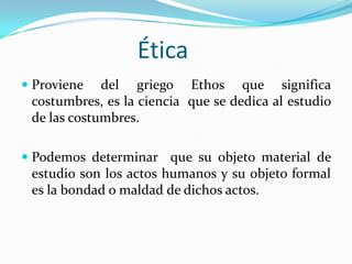ÉticaProviene del griego Ethos que significa costumbres, es la ciencia  que se dedica al estudio de las costumbres. Podemos determinar  que su objeto material de estudio son los actos humanos y su objeto formal es la bondad o maldad de dichos actos.