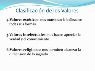 Clasificación de los Valores4.Valores estéticos: nos muestran la belleza en todas sus formas.5.Valores intelectuales: nos hacen apreciar la verdad y el conocimiento. 6.Valores religiosos: nos permiten alcanzar la dimensión de lo sagrado.