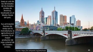 Iowa es uno de
los 50 estados
de los Estados
Unidos de
América,
localizado en el
Medio Oeste
del país.
Sus principales
fuentes de
renta son la
manufactura, la
agricultura y el
turismo. Es el
mayor
productor de
soja y etanol de
los Estados
Unidos.
#3Fuente: https://es.wikipedia.org/wiki/Iowa
 