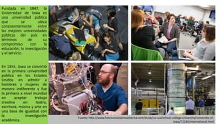 Fundada en 1847, la
Universidad de Iowa es
una universidad pública
que se ubica
consistentemente entre
las mejores universidades
públicas del país en
términos de su
compromiso con la
educación, la investigación
y el servicio.
En 1855, Iowa se convirtió
en la primera universidad
pública en los Estados
Unidos en admitir a
hombres y mujeres de
manera indiferente y fue
la primera a nivel mundial
en aceptar trabajo
creativo en teatro,
escritura, música y arte en
una base de igualdad con
la investigación
académica.
Fuente: http://www.hotcourseslatinoamerica.com/study/us-usa/school-college-university/university-of-
iowa/72140/international.html
 