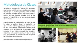 Metodología de Clases
Fuente (datos e imagen): http://www.design.iastate.edu/openoption.php
Se aplica un programa de “orientación” tanto para
aquellos que decidieron que estudiar, como para
aquellos que no están muy seguros, con la finalidad
de mostrarle aspectos técnicos y prácticos sobre la
misma; para así ayudarle a elegir mejor a que
aspecto en especifico de su carrera es que quiere
especializarse.
Usan el método del “Estudio/Aula”. A través de este
las aulas se vuelven áreas de aplicación de
conocimientos teóricos y prácticos, con un máximo
de 15 a 20 estudiantes por aula, para generar asi un
ambiente de acercamiento y concentración, todo
realizado en un entorno rodeado de lecturas y
discusiones abiertas sobre cualquier tipo de tema,
para así incentivar a la formación de la opinión
personal para con el estudiante.
Método del “Estudio/Aula” donde se fomenta la participación y
opinión estudiantil.
 