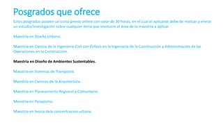 Posgrados que ofrece
Estos posgrados poseen un curso previo online con valor de 30 horas, en el cual el aplicante debe de realizar y enviar
un estudio/investigación sobre cualquier tema que involucre el área de la maestría a aplicar.
Maestría en Diseño Urbano.
Maestría en Ciencia de la Ingeniería Civil con Énfasis en la Ingeniería de la Construcción y Administración de las
Operaciones en la Construcción.
Maestría en Diseño de Ambientes Sustentables.
Maestría en Sistemas de Transporte.
Maestría en Ciencias de la Arquitectura.
Maestria en Planeamiento Regional y Comuntario.
Maestria en Paisajismo.
Maestria en teoria dela concentracion urbana.
 