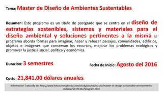 Tema: Master de Diseño de Ambientes Sustentables
Resumen: Este programa es un título de postgrado que se centra en el diseño de
estrategias sostenibles, sistemas y materiales para el
diseño ambiental y soluciones pertinentes a la misma. El
programa aborda formas para imaginar, hacer y rehacer paisajes, comunidades, edificios,
objetos e imágenes que conservan los recursos, mejorar los problemas ecológicos y
promover la justicia social, política y económica.
Duración: 3 semestres.
Costo: 21,841.00 dólares anuales.
Fecha de Inicio: Agosto del 2016
Informacion Traducida de: http://www.hotcoursesabroad.com/study/course/us-usa/master-of-design-sustainable-environments-
mdesse/54475442/program.html
 