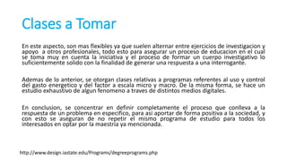 Clases a Tomar
En este aspecto, son mas flexibles ya que suelen alternar entre ejercicios de investigacion y
apoyo a otros profesionales, todo esto para asegurar un proceso de educacion en el cual
se toma muy en cuenta la iniciativa y el proceso de formar un cuerpo investigativo lo
suficientemente solido con la finalidad de generar una respuesta a una interrogante.
Ademas de lo anterior, se otorgan clases relativas a programas referentes al uso y control
del gasto energetico y del factor a escala micro y macro. De la misma forma, se hace un
estudio exhaustivo de algun fenomeno a traves de distintos medios digitales.
En conclusion, se concentrar en definir completamente el proceso que conlleva a la
respuesta de un problema en especifico, para asi aportar de forma positiva a la sociedad, y
con esto se aseguran de no repetir el mismo programa de estudio para todos los
interesados en optar por la maestria ya mencionada.
http://www.design.iastate.edu/Programs/degreeprograms.php
 