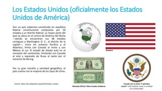 Los Estados Unidos (oficialmente los Estados
Unidos de América)
Fuente: https://es.wikipedia.org/wiki/Estados_Unidos
Son un país soberano constituido en república
federal constitucional compuesta por 50
estados y un distrito federal. La mayor parte del
país se ubica en el centro de América del Norte
—donde se encuentran sus 48 estados
contiguos y Washington D. C., el distrito de la
capital—, entre los océanos Pacífico y el
Atlántico, limita con Canadá al norte y con
México al sur. El estado de Alaska está en el
noroeste del continente, limitando con Canadá
al este y separado de Rusia al oeste por el
estrecho de Bering.
Por su gran tamaño y variedad geográfica, el
país cuenta con la mayoría de los tipos de clima.
Escudo con su lema “E pluribus
unum”: «De muchos, uno» o «Unidad
en la Diversidad”.
Moneda Oficial: Dólar Estado Unidense
Bandera
 
