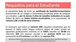 Requisitos para el Estudiante
El estudiante debe de tener un certificado de bachiller/universitario
proveniente de un colegio o Universidad acreditada antes de empezar
sus estudios, y por lo menos 3 años de estudios realizados en su país.
Deben de tener un índice mínimo acumulativo, o su equivalente, de
mínimo 3.00 a 4.00 (B como mínimo).
Es necesario que tome un examen GRE. Aquellos estudiantes que no
posean el inglés como lengua materna deben de haber tenido las
siguientes puntuaciones mínimas en el TOEFL basadas en 79-80 (vía
internet), 550 (vía examen escrito) o un examen IELTS con una
puntuación de 6.5 mínimo o un 53 en un examen PTE.
Informacion Traducida de: http://www.hotcoursesabroad.com/study/course/us-usa/master-of-design-
sustainable-environments-mdesse/54475442/program.html
 