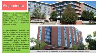 Alojamiento
Fuente principal de imágenes: http://housing.uiowa.edu/residence-halls
Dispersos en la misma universidad,
existen varias residencias
universitarias exclusivas para
estudiantes de la universidad en
cuestión. Otras se encuentran
cerca del área universitaria
(cruzando la calle)
El procedimiento consiste en
aplicar a través de un formulario
para ser admitido en una de las
residencias, el costo es de 75
dólares por alumno, ya la
mensualidad será de acuerdo al
contrato realizado entre el
estudiante y la universidad, ya que
usualmente se incluyen los gastos
de residencia dentro de las cuotas
anuales/del post-grado.
 