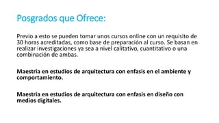 Posgrados que Ofrece:
Previo a esto se pueden tomar unos cursos online con un requisito de
30 horas acreditadas, como base de preparación al curso. Se basan en
realizar investigaciones ya sea a nivel calitativo, cuantitativo o una
combinación de ambas.
Maestria en estudios de arquitectura con enfasis en el ambiente y
comportamiento.
Maestria en estudios de arquitectura con enfasis en diseño con
medios digitales.
 