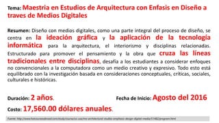 Tema: Maestria en Estudios de Arquitectura con Enfasis en Diseño a
traves de Medios Digitales
Resumen: Diseño con medios digitales, como una parte integral del proceso de diseño, se
centra en la ideación gráfica y la aplicación de la tecnología
informática para la arquitectura, el interiorismo y disciplinas relacionadas.
Estructurado para promover el pensamiento y la obra que cruza las líneas
tradicionales entre disciplinas, desafía a los estudiantes a considerar enfoques
no convencionales a la computadora como un medio creativo y expresivo. Todo esto está
equilibrado con la investigación basada en consideraciones conceptuales, críticas, sociales,
culturales e históricas.
Duración: 2 años.
Costo: 17,560.00 dólares anuales.
Fecha de Inicio: Agosto del 2016
Fuente: http://www.hotcoursesabroad.com/study/course/us-usa/ma-architectural-studies-emphasis-design-digital-media/51482/program.html
 
