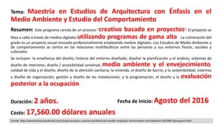 Tema: Maestría en Estudios de Arquitectura con Énfasis en el
Medio Ambiente y Estudio del Comportamiento
Resumen: Este programa consta de un proceso “creativo basado en proyectos”. El proyecto se
lleva a cabo a través de medios digitales utilizando programas de gama alta . La culminación del
grado es un proyecto visual revisado profesionalmente empleando medios digitales. Los Estudios de Medio Ambiente y
de comportamiento se centra en las relaciones multifacéticas entre las personas y sus entornos físicos, sociales y
culturales.
Se incluyen: la enseñanza del diseño; historia del entorno diseñado; diseñar la planificación y el análisis; sistemas de
diseño de interiores; diseño / accesibilidad universal; medio ambiente y el envejecimiento;
calidad de vida y el diseño; diseño de la atención sanitaria; la vivienda, el diseño de barrio, y la sostenibilidad; sistemas
y diseño de organización; gestión y diseño de las instalaciones; y la programación, el diseño y la evaluación
posterior a la ocupación.
Duración: 2 años.
Costo: 17,560.00 dólares anuales.
Fecha de Inicio: Agosto del 2016
Fuente: http://www.hotcoursesabroad.com/study/course/us-usa/ma-architectural-studies-emphasis-environment-and-behavior/54558814/program.html
 