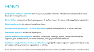 Pensum
Fuente: http://catalog.missouri.edu/undergraduategraduate/collegeofhumanenvironmentalsciences/architecturalstudies/minor-architectural-studies/
Fundamentos del Diseño Ambiental: esto incluye usos, estetica, estabilidad estructural y las relaciones humanas a
traves del tiempo y el espacio.
Diseño Grafico: introduccion al diseño y composicion de graficos a traves del uso de modelos y plataformas digitales.
Dibujo Arquitectonico: introduccion basica hacia dibujo.
Comprension de la arquitectura y la ciudad Americana: estudio y analisis de la forma en que se relacionan.
Introduccion a Autocad: aprendizaje del programa.
Sistemas de Edificaciones Integrados: estructura, construccion, tecnologia, confort, uso de comandos de voz,
seguridad, piso, paredes, techos, soluciones mecanicas, drenaje y estimaciones de costos.
Introduccion al Laboratorio de Sistemas de Edificaciones: lugar donde se ponen a prueba los conocimientos teoricos
a traves de modelos y maquinaria especializada en calculos.
 