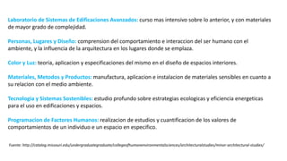 Laboratorio de Sistemas de Edificaciones Avanzados: curso mas intensivo sobre lo anterior, y con materiales
de mayor grado de complejidad.
Personas, Lugares y Diseño: comprension del comportamiento e interaccion del ser humano con el
ambiente, y la influencia de la arquitectura en los lugares donde se emplaza.
Color y Luz: teoria, aplicacion y especificaciones del mismo en el diseño de espacios interiores.
Materiales, Metodos y Productos: manufactura, aplicacion e instalacion de materiales sensibles en cuanto a
su relacion con el medio ambiente.
Tecnologia y Sistemas Sostenibles: estudio profundo sobre estrategias ecologicas y eficiencia energeticas
para el uso en edificaciones y espacios.
Programacion de Factores Humanos: realizacion de estudios y cuantificacion de los valores de
comportamientos de un individuo e un espacio en especifico.
Fuente: http://catalog.missouri.edu/undergraduategraduate/collegeofhumanenvironmentalsciences/architecturalstudies/minor-architectural-studies/
 