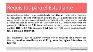 Requisitos para el Estudiante
Los estudiantes deben tener un título de bachillerato de Estados Unidos o
su equivalente de una institución acreditada. Si su certificado es de una
universidad o escuela no estadounidense, la institución debe ser reconocida
y aprobada por el Ministerio de Educación de E.U. Deben mantener un
promedio mínimo de 3.0. Los estudiantes de otros países deben tener un
puntaje TOEFL de 500 (en papel), 61 (Via Internet), o una puntuación de
IELTS de 5.5 o superior.
Los estudiantes que no pueden cumplir con el requisito de dominio del
idioma, pueden inscribirse en el Programa de Inglés Intensivo de
Mizzou.
Articulo original (traducido): http://www.hotcoursesabroad.com/study/course/us-usa/ma-architectural-studies-emphasis-environment-and-
behavior/54558814/program.html
 