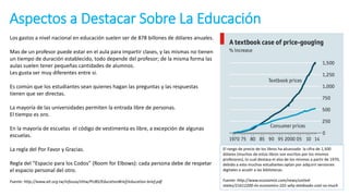 Aspectos a Destacar Sobre La Educación
Fuente: http://www.ait.org.tw/infousa/zhtw/PUBS/EducationBrief/education-brief.pdf
Los gastos a nivel nacional en educación suelen ser de 878 billones de dólares anuales.
Mas de un profesor puede estar en el aula para impartir clases, y las mismas no tienen
un tiempo de duración establecido, todo depende del profesor; de la misma forma las
aulas suelen tener pequeñas cantidades de alumnos.
Les gusta ser muy diferentes entre si.
Es común que los estudiantes sean quienes hagan las preguntas y las respuestas
tienen que ser directas.
La mayoría de las universidades permiten la entrada libre de personas.
El tiempo es oro.
En la mayoría de escuelas el código de vestimenta es libre, a excepción de algunas
escuelas.
La regla del Por Favor y Gracias.
Regla del “Espacio para los Codos” (Room for Elbows): cada persona debe de respetar
el espacio personal del otro.
El rango de precio de los libros ha alcanzado la cifra de 1,500
dólares (muchos de estos libros son escritos por los mismos
profesores), lo cual destaca el alza de los mismos a partir de 1970,
debido a esto muchos estudiantes optan por adquirir versiones
digitales o acudir a las bibliotecas.
Fuente: http://www.economist.com/news/united-
states/21612200-its-economics-101-why-textbooks-cost-so-much
 
