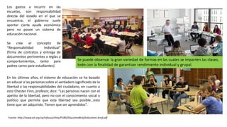 En los últimos años, el sistema de educación se ha basado
en educar a las personas sobre el verdadero significado de la
libertad y las responsabilidades del ciudadano, en cuanto a
esto Chester Finn, profesor, dice: “Las personas nacen con el
apetito de la libertad, pero no con el conocimiento social y
político que permite que esta libertad sea posible…esto
tiene que ser adquirido. Tienen que ser aprendidos”.
Fuente: http://www.ait.org.tw/infousa/zhtw/PUBS/EducationBrief/education-brief.pdf
Los gastos a incurrir en las
escuelas, son responsabilidad
directa del estado en el que se
encuentra; el gobierno suele
aportar cierta ayuda económica
pero no posee un sistema de
educación nacional.
Se cree el concepto de
“Responsabilidad Individual”
(firma de contratos y entrega de
documentos pertinentes a reglas y
comportamientos, tanto para
padres como para estudiantes)
Se puede observar la gran variedad de formas en las cuales se imparten las clases,
todo con la finalidad de garantizar rendimiento individual y grupal.
 