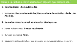 1. Estandarizadas y Computarizadas.
2. Se basan en: Razonamiento Verbal, Razonamiento Cuantitativo y Redaccion
Analítica.
3. No suelen requerir conocimiento universitario previo.
4. Suelen realizarse hasta 5 veces anualmente.
5. Duran en promedio 3 horas.
6. Usualmente se imparten clases para preparar a los alumnos para tomar el examen.
Todas las pruebas a continuación (con algunas excepciones son):
 