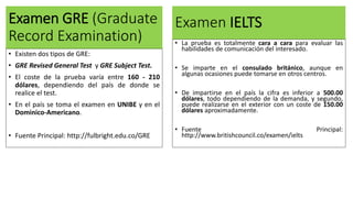 Examen GRE (Graduate
Record Examination)
• Existen dos tipos de GRE:
• GRE Revised General Test y GRE Subject Test.
• El coste de la prueba varía entre 160 - 210
dólares, dependiendo del país de donde se
realice el test.
• En el país se toma el examen en UNIBE y en el
Dominico-Americano.
• Fuente Principal: http://fulbright.edu.co/GRE
Examen IELTS
• La prueba es totalmente cara a cara para evaluar las
habilidades de comunicación del interesado.
• Se imparte en el consulado británico, aunque en
algunas ocasiones puede tomarse en otros centros.
• De impartirse en el país la cifra es inferior a 500.00
dólares, todo dependiendo de la demanda, y segundo,
puede realizarse en el exterior con un coste de 150.00
dólares aproximadamente.
• Fuente Principal:
http://www.britishcouncil.co/examen/ielts
 