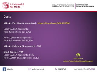 DEPARTMENT OF
ARTIFICIAL INTELLIGENCE
FACULTY OF INFORMATION AND
COMMUNICATION TECHNOLOGY
Costs
MSc A.I. Part-time (4 semesters) - https://tinyurl.com/MScAI-UOM
Local/EU/EEA Applicants:
Total Tuition Fees: Eur 5,700
Non-EU/Non-EEA Applicants:
Total Tuition Fees: Eur 13,400
MSc A.I. Full-time (3 semesters) - TBA
Short Courses - TBA
Local/EU/EEA Applicants: €425
Non-EU/Non-EEA Applicants: €1,125
https://myscholarship-apply.gov.mt
 