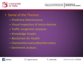 DEPARTMENT OF
ARTIFICIAL INTELLIGENCE
FACULTY OF INFORMATION AND
COMMUNICATION TECHNOLOGY
• Some of the Themes
– Predictive Maintenance
– Visual Inspection of micro-devices
– Traffic congestion analyses
– Knowledge Graphs
– Blockchain for Health
– Chemoinformatics/Bioinformatics
– Sentiment analysis
 
