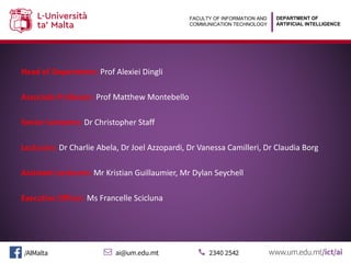 DEPARTMENT OF
ARTIFICIAL INTELLIGENCE
FACULTY OF INFORMATION AND
COMMUNICATION TECHNOLOGY
Head of Department: Prof Alexiei Dingli
Associate Professor: Prof Matthew Montebello
Senior Lecturers: Dr Christopher Staff
Lecturers: Dr Charlie Abela, Dr Joel Azzopardi, Dr Vanessa Camilleri, Dr Claudia Borg
Assistant Lecturers: Mr Kristian Guillaumier, Mr Dylan Seychell
Executive Officer: Ms Francelle Scicluna
 