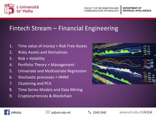 DEPARTMENT OF
ARTIFICIAL INTELLIGENCE
FACULTY OF INFORMATION AND
COMMUNICATION TECHNOLOGY
Fintech Stream – Financial Engineering
1. Time value of money + Risk Free Assets
2. Risky Assets and Derivatives
3. Risk + Volatility
4. Portfolio Theory + Management
5. Univariate and Multivariate Regression
6. Stochastic processes + HMM
7. Clustering and PCA
8. Time Series Models and Data Mining
9. Cryptocurrencies & Blockchain
 