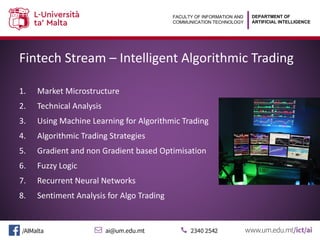 DEPARTMENT OF
ARTIFICIAL INTELLIGENCE
FACULTY OF INFORMATION AND
COMMUNICATION TECHNOLOGY
Fintech Stream – Intelligent Algorithmic Trading
1. Market Microstructure
2. Technical Analysis
3. Using Machine Learning for Algorithmic Trading
4. Algorithmic Trading Strategies
5. Gradient and non Gradient based Optimisation
6. Fuzzy Logic
7. Recurrent Neural Networks
8. Sentiment Analysis for Algo Trading
 