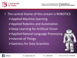 DEPARTMENT OF
ARTIFICIAL INTELLIGENCE
FACULTY OF INFORMATION AND
COMMUNICATION TECHNOLOGY
• The central theme of this stream is ROBOTICS
ØApplied Machine Learning
ØApplied Robotics and Automation
ØDeep Learning for Artificial Vision
ØApplied Natural Language Processing
ØInternet of Things
ØStatistics for Data Scientists
 