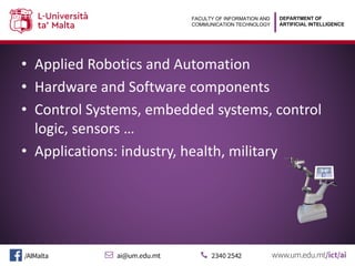 DEPARTMENT OF
ARTIFICIAL INTELLIGENCE
FACULTY OF INFORMATION AND
COMMUNICATION TECHNOLOGY
• Applied Robotics and Automation
• Hardware and Software components
• Control Systems, embedded systems, control
logic, sensors …
• Applications: industry, health, military
DEPARTMENT OF
ARTIFICIAL INTELLIGENCE
FACULTY OF INFORMATION AND
COMMUNICATION TECHNOLOGY
• Applied Robotics and Automation
• Hardware and Software components
• Control Systems, embedded systems, control
logic, sensors …
• Applications: industry, health, military
 