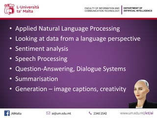 DEPARTMENT OF
ARTIFICIAL INTELLIGENCE
FACULTY OF INFORMATION AND
COMMUNICATION TECHNOLOGY
• Applied Natural Language Processing
• Looking at data from a language perspective
• Sentiment analysis
• Speech Processing
• Question-Answering, Dialogue Systems
• Summarisation
• Generation – image captions, creativity
 