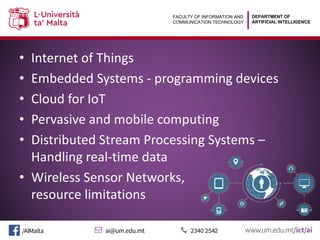 DEPARTMENT OF
ARTIFICIAL INTELLIGENCE
FACULTY OF INFORMATION AND
COMMUNICATION TECHNOLOGY
• Internet of Things
• Embedded Systems - programming devices
• Cloud for IoT
• Pervasive and mobile computing
• Distributed Stream Processing Systems –
Handling real-time data
• Wireless Sensor Networks,
resource limitations
 