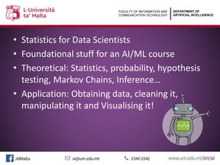 DEPARTMENT OF
ARTIFICIAL INTELLIGENCE
FACULTY OF INFORMATION AND
COMMUNICATION TECHNOLOGY
• Statistics for Data Scientists
• Foundational stuff for an AI/ML course
• Theoretical: Statistics, probability, hypothesis
testing, Markov Chains, Inference…
• Application: Obtaining data, cleaning it,
manipulating it and Visualising it!
 
