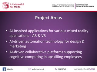 DEPARTMENT OF
ARTIFICIAL INTELLIGENCE
FACULTY OF INFORMATION AND
COMMUNICATION TECHNOLOGY
Project Areas
• AI-inspired applications for various mixed reality
applications - AR & VR
• AI-driven automation technology for design &
marketing
• AI-driven collaborative platforms supporting
cognitive computing in upskilling employees
 