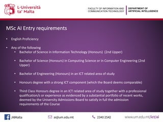 DEPARTMENT OF
ARTIFICIAL INTELLIGENCE
FACULTY OF INFORMATION AND
COMMUNICATION TECHNOLOGY
MSc AI Entry requirements
• English Proficiency
• Any of the following
• Bachelor of Science in Information Technology (Honours) (2nd Upper)
• Bachelor of Science (Honours) in Computing Science or in Computer Engineering (2nd
Upper)
• Bachelor of Engineering (Honours) in an ICT related area of study
• Honours degree with a strong ICT component (which the Board deems comparable)
• Third Class Honours degree in an ICT related area of study together with a professional
qualification/s or experience as evidenced by a substantial portfolio of recent works,
deemed by the University Admissions Board to satisfy in full the admission
requirements of the Course
 