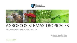 Dr. Eliseo García Pérez
Subdirector de Educación
AGROECOSISTEMAS TROPICALES
PROGRAMAS DE POSTGRADO
1 marzo de 2015
 