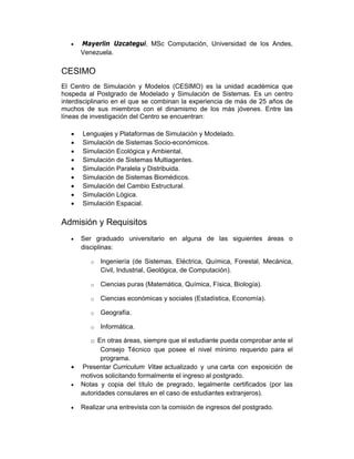 •   Mayerlin Uzcategui, MSc Computación, Universidad de los Andes,
       Venezuela.

CESIMO
El Centro de Simulación y Modelos (CESIMO) es la unidad académica que
hospeda al Postgrado de Modelado y Simulación de Sistemas. Es un centro
interdisciplinario en el que se combinan la experiencia de más de 25 años de
muchos de sus miembros con el dinamismo de los más jóvenes. Entre las
líneas de investigación del Centro se encuentran:

   •   Lenguajes y Plataformas de Simulación y Modelado.
   •   Simulación de Sistemas Socio-económicos.
   •   Simulación Ecológica y Ambiental.
   •   Simulación de Sistemas Multiagentes.
   •   Simulación Paralela y Distribuida.
   •   Simulación de Sistemas Biomédicos.
   •   Simulación del Cambio Estructural.
   •   Simulación Lógica.
   •   Simulación Espacial.

Admisión y Requisitos
   •   Ser graduado universitario en alguna de las siguientes áreas o
       disciplinas:

          o   Ingeniería (de Sistemas, Eléctrica, Química, Forestal, Mecánica,
              Civil, Industrial, Geológica, de Computación).

          o   Ciencias puras (Matemática, Química, Física, Biología).

          o   Ciencias económicas y sociales (Estadística, Economía).

          o   Geografía.

          o   Informática.

          o En otras áreas, siempre que el estudiante pueda comprobar ante el
              Consejo Técnico que posee el nivel mínimo requerido para el
              programa.
   •   Presentar Curriculum Vitae actualizado y una carta con exposición de
       motivos solicitando formalmente el ingreso al postgrado.
   •   Notas y copia del título de pregrado, legalmente certificados (por las
       autoridades consulares en el caso de estudiantes extranjeros).

   •   Realizar una entrevista con la comisión de ingresos del postgrado.
 