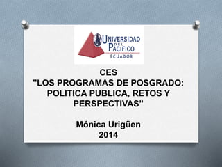 CES 
"LOS PROGRAMAS DE POSGRADO: 
POLITICA PUBLICA, RETOS Y 
PERSPECTIVAS” 
Mónica Urigüen 
2014 
 