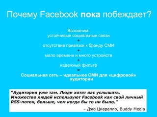 Почему  Facebook  пока  побеждает? Вспомним: устойчивые социальные связи + отсутствие привязки к брэнду СМИ + мало времени и много устройств + надежный фильтр = Социальная сеть – идеальное СМИ для «цифровой» аудитории “ Аудитория уже там. Люди хотят вас услышать. Множество людей используют  Facebook  как свой личный  RSS -поток, больше, чем когда бы то ни было,”   –  Джо Циаралло,  Buddy Media 