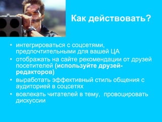 Как действовать? интегрироваться с соцсетями, предпочтительными для вашей ЦА отображать на сайте рекомендации от друзей посетителей  (используйте друзей-редакторов) выработать эффективный стиль общения с аудиторией в соцсетях вовлекать читателей в тему,  провоцировать дискуссии 