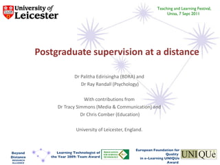 Postgraduate supervision at a distance Dr Palitha Edirisingha (BDRA) and  Dr Ray Randall (Psychology) With contributions from  Dr Tracy Simmons (Media & Communication) and  Dr Chris Comber (Education) University of Leicester, England.  Teaching and Learning Festival, Unisa, 7 Sept 2011  European Foundation for Quality  in e-Learning UNIQUe Award  Learning Technologist of the Year 2009: Team Award Beyond Distance RESEARCH ALLIANCE 